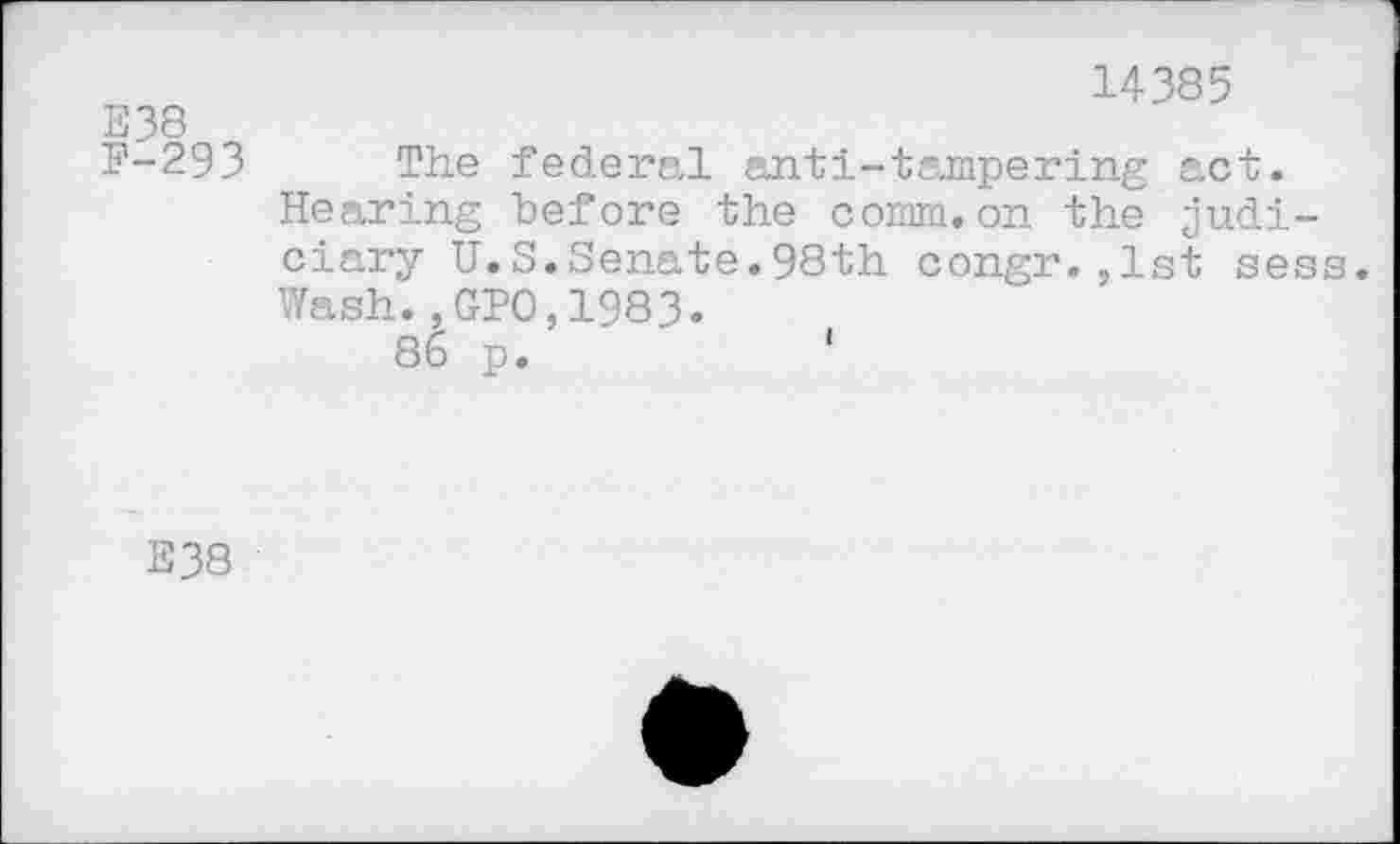 ﻿E38
F-293
14385
The federal anti-tampering act. Hearing before the comm.on the judiciary U.S.Senate.98th congr.,1st sess. Wash.,GPO,1983.
86 p.	‘
E38